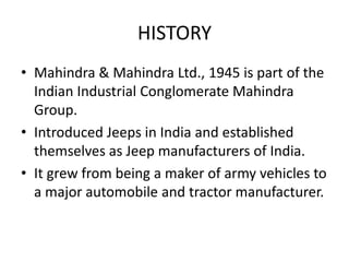 HISTORY
• Mahindra & Mahindra Ltd., 1945 is part of the
Indian Industrial Conglomerate Mahindra
Group.
• Introduced Jeeps in India and established
themselves as Jeep manufacturers of India.
• It grew from being a maker of army vehicles to
a major automobile and tractor manufacturer.
 
