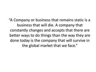 “A Company or business that remains static is a
business that will die. A company that
constantly changes and accepts that there are
better ways to do things than the way they are
done today is the company that will survive in
the global market that we face.”
 