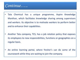 • Tata Chemical has a unique programme, Aspire Knowledge
Manthan, which facilitates knowledge sharing among supervisors
and workers. Its objective is to motivate workers to perform better
and to enhance their capabilities.
• Another Tata company, TCS, has a job rotation policy that exposes
its employees to new responsibilities, functions or geographies on a
regular basis.
• An online learning portal, where fresher's can do some of the
coursework while they are waiting to join the company.
Continue…..
 