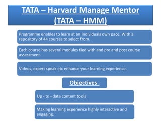 TATA – Harvard Manage Mentor
(TATA – HMM)
Programme enables to learn at an individuals own pace. With a
repository of 44 courses to select from.
Each course has several modules tied with and pre and post course
assessment.
Videos, expert speak etc enhance your learning experience.
Objectives :
Up - to - date content tools
Making learning experience highly interactive and
engaging.
 