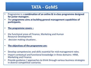TATA - GeMS
• Programme is a combination of an online & in-class programme designed
for junior managers .
• The programme aims at building general management capabilities of
participants.
• The programme covers –
• the functional areas of Finance, Marketing and Human
Resource Development.
• decision making situations .
• The objectives of the programme are:
• Develop competencies and skills essential for mid-management roles.
• Impart contextual and functional knowledge in three domains- HRM,
Marketing and Finance.
• Provide guidance / approaches to think through various business strategies
in diverse competitive scenarios.
 