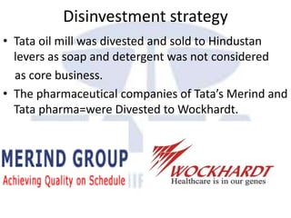 Disinvestment strategy
• Tata oil mill was divested and sold to Hindustan
levers as soap and detergent was not considered
as core business.
• The pharmaceutical companies of Tata’s Merind and
Tata pharma=were Divested to Wockhardt.
 