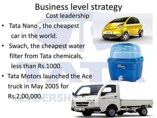 Business level strategy
Cost leadership
• Tata Nano , the cheapest
car in the world.
• Swach, the cheapest water
filter from Tata chemicals,
less than Rs.1000.
• Tata Motors launched the Ace
truck in May 2005 for
Rs.2,00,000.
 