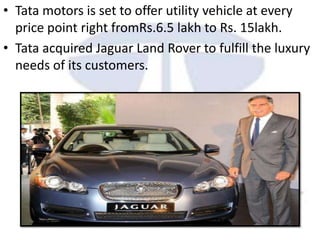 • Tata motors is set to offer utility vehicle at every
price point right fromRs.6.5 lakh to Rs. 15lakh.
• Tata acquired Jaguar Land Rover to fulfill the luxury
needs of its customers.
 