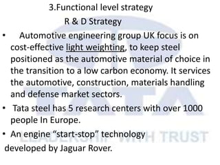 3.Functional level strategy
R & D Strategy
• Automotive engineering group UK focus is on
cost-effective light weighting, to keep steel
positioned as the automotive material of choice in
the transition to a low carbon economy. It services
the automotive, construction, materials handling
and defense market sectors.
• Tata steel has 5 research centers with over 1000
people In Europe.
• An engine “start-stop” technology
developed by Jaguar Rover.
 