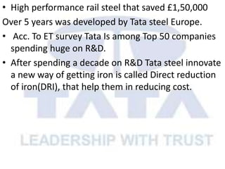 • High performance rail steel that saved £1,50,000
Over 5 years was developed by Tata steel Europe.
• Acc. To ET survey Tata Is among Top 50 companies
spending huge on R&D.
• After spending a decade on R&D Tata steel innovate
a new way of getting iron is called Direct reduction
of iron(DRI), that help them in reducing cost.
 