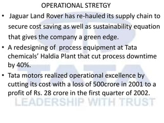 OPERATIONAL STRETGY
• Jaguar Land Rover has re-hauled its supply chain to
secure cost saving as well as sustainability equation
that gives the company a green edge.
• A redesigning of process equipment at Tata
chemicals’ Haldia Plant that cut process downtime
by 40%.
• Tata motors realized operational excellence by
cutting its cost with a loss of 500crore in 2001 to a
profit of Rs. 28 crore in the first quarter of 2002.
 