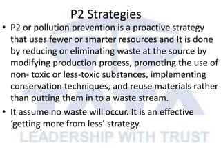 P2 Strategies
• P2 or pollution prevention is a proactive strategy
that uses fewer or smarter resources and It is done
by reducing or eliminating waste at the source by
modifying production process, promoting the use of
non- toxic or less-toxic substances, implementing
conservation techniques, and reuse materials rather
than putting them in to a waste stream.
• It assume no waste will occur. It is an effective
‘getting more from less’ strategy.
 