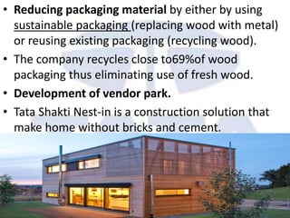 • Reducing packaging material by either by using
sustainable packaging (replacing wood with metal)
or reusing existing packaging (recycling wood).
• The company recycles close to69%of wood
packaging thus eliminating use of fresh wood.
• Development of vendor park.
• Tata Shakti Nest-in is a construction solution that
make home without bricks and cement.
 