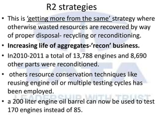 R2 strategies
• This is ‘getting more from the same’ strategy where
otherwise wasted resources are recovered by way
of proper disposal- recycling or reconditioning.
• Increasing life of aggregates-’recon’ business.
• In2010-2011 a total of 13,788 engines and 8,690
other parts were reconditioned.
• others resource conservation techniques like
reusing engine oil or multiple testing cycles has
been employed.
• a 200 liter engine oil barrel can now be used to test
170 engines instead of 85.
 