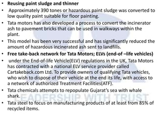 • Reusing paint sludge and thinner
• Approximately 390 tones or hazardous paint sludge was converted to
low quality paint suitable for floor painting.
• Tata motors has also developed a process to convert the incinerator
ash to pavement bricks that can be used in walkways within the
plant.
• This model has been very successful and has significantly reduced the
amount of hazardous incinerated ash sent to landfills.
• Free take-back network for Tata Motors; ELVs (end-of –life vehicles)
• under the End-of-life Vehicle(ELV) regulations in the UK, Tata Motors
has contracted with a national ELV service provider called
Cartakeback.com Ltd. To provide owners of qualifying Tata vehicles,
who wish to dispose of their vehicle at the end its life, with access to
a network of authorized Treatment Facilities(ATF).
• Tata chemicals attempts to repopulate Gujarat’s sea with whale
shark.
• Tata steel to focus on manufacturing products of at least from 85% of
recycled items.
 