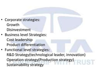 • Corporate strategies:
Growth
Disinvestment
• Business level Strategies:
Cost leadership
Product differentiation
• Functional level strategies:
R&D Strategy(technological leader, innovation)
Operation strategy(Production strategy)
Sustainability strategy
 