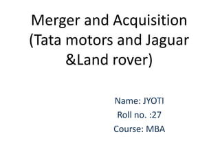 Merger and Acquisition
(Tata motors and Jaguar
      &Land rover)

            Name: JYOTI
             Roll no. :27
            Course: MBA
 