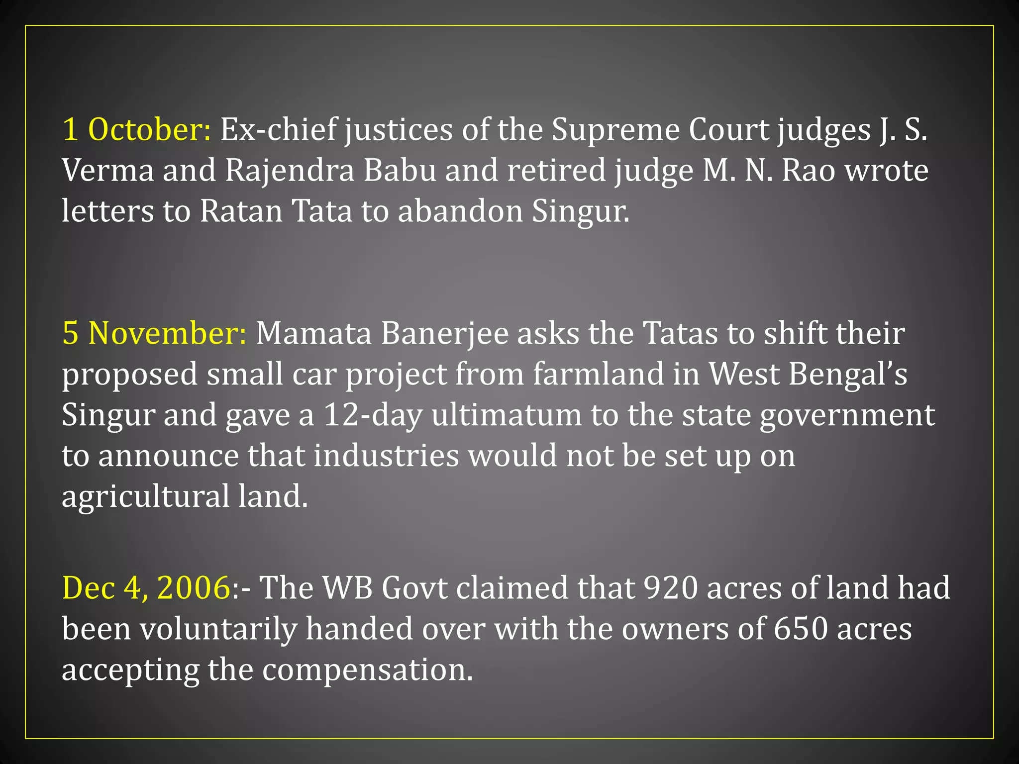 1 October: Ex-chief justices of the Supreme Court judges J. S.
Verma and Rajendra Babu and retired judge M. N. Rao wrote
letters to Ratan Tata to abandon Singur.
5 November: Mamata Banerjee asks the Tatas to shift their
proposed small car project from farmland in West Bengal’s
Singur and gave a 12-day ultimatum to the state government
to announce that industries would not be set up on
agricultural land.
Dec 4, 2006:- The WB Govt claimed that 920 acres of land had
been voluntarily handed over with the owners of 650 acres
accepting the compensation.
 