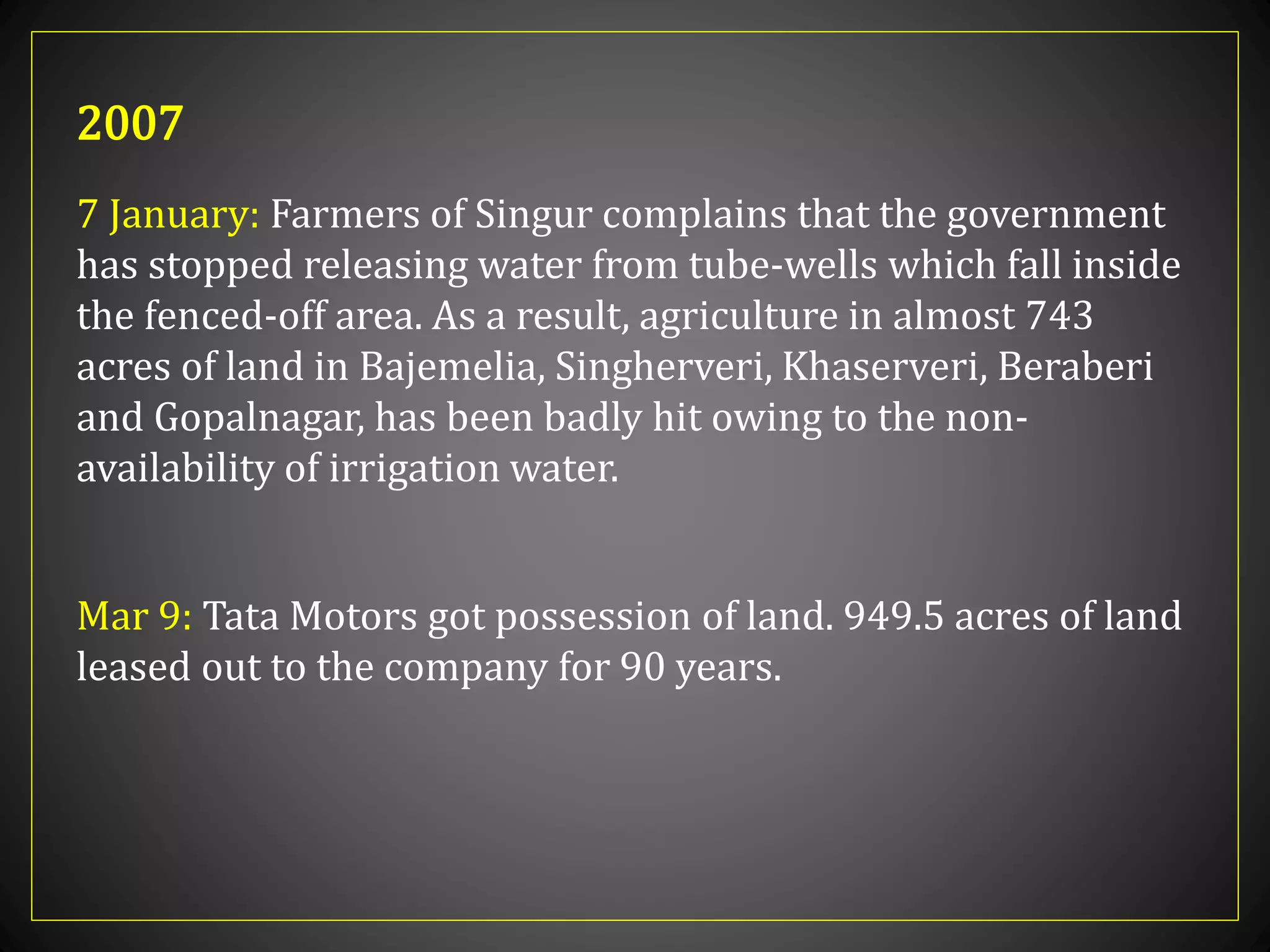 7 January: Farmers of Singur complains that the government
has stopped releasing water from tube-wells which fall inside
the fenced-off area. As a result, agriculture in almost 743
acres of land in Bajemelia, Singherveri, Khaserveri, Beraberi
and Gopalnagar, has been badly hit owing to the non-
availability of irrigation water.
2007
Mar 9: Tata Motors got possession of land. 949.5 acres of land
leased out to the company for 90 years.
 