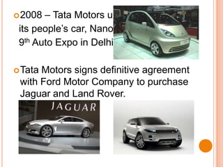 2008 – Tata Motors unveils    its people’s car, Nano at the  9th Auto Expo in Delhi.Tata Motors signs definitive agreement with Ford Motor Company to purchase Jaguar and Land Rover.