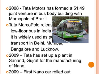 2008 - Tata Motors has formed a 51:49 joint venture in bus body building with Marcopolo of Brazil. Tata MarcoPolo released this      low-floor bus in India and now     it is widely used as public      transport in Delhi, Mumbai,     Bangalore and Lucknow.2009 – Tata has set up a plant in Sanand, Gujrat for the manufacturing of Nano.2009 – First Nano car rolled out.