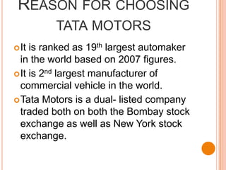 Reason for choosing tata motorsIt is ranked as 19th largest automaker in the world based on 2007 figures.It is 2nd largest manufacturer of commercial vehicle in the world.Tata Motors is a dual- listed company traded both on both the Bombay stock exchange as well as New York stock exchange.