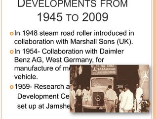 Developments from 1945 to 2009In 1948 steam road roller introduced in collaboration with Marshall Sons (UK).In 1954- Collaboration with Daimler Benz AG, West Germany, for manufacture of medium commercial vehicle.1959- Research and    Development Center     set up at Jamshedpur.