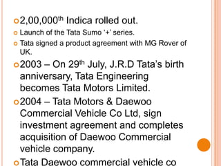 2,00,000th Indica rolled out.Launch of the Tata Sumo ‘+’ series.Tata signed a product agreement with MG Rover of UK.2003 – On 29th July, J.R.D Tata’s birth anniversary, Tata Engineering becomes Tata Motors Limited.2004 – Tata Motors & Daewoo Commercial Vehicle Co Ltd, sign investment agreement and completes acquisition of Daewoo Commercial vehicle company.Tata Daewoo commercial vehicle co ltd (TDCV) launches the heavy duty truck ‘Novus’ in Korea.