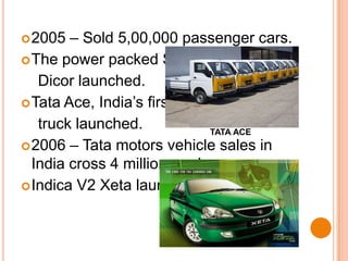 2005 – Sold 5,00,000 passenger cars.The power packed Safari    Dicor launched.Tata Ace, India’s first mini    truck launched.2006 – Tata motors vehicle sales in India cross 4 million mark.Indica V2 Xeta launched.TATA ACE