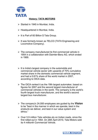 History: TATA MOTORS
 Started in 1945 in Mumbai, India.
 Headquartered in Mumbai, India.
 It is Part of 60 Billion $ Tata Group.
 It was formerly known as TELCO (TATA Engineering and
Locomotive Company).
 The company manufactured its first commercial vehicle in
1954 in a collaboration with Daimler-Benz AG, which ended
in 1969.
 It is India's largest company in the automobile and
commercial vehicle sector with upwards of 70% cumulative
market share in the domestic commercial vehicle segment,
and had a 0.81% share of the world market in 2007,
according to OICA data.
 The OICA ranked it as the 19th largest automaker, based on
figures for 2007 and the second largest manufacturer of
commercial vehicles in the world. The company is the world’s
fourth largest truck manufacturer, and the world’s second
largest bus manufacturer.
 The company's 24,000 employees are guided by the Vision
to be "best in the manner in which we operate, best in the
products we deliver, and best in our value system and
ethics.“
 Over 5.9 million Tata vehicles ply on Indian roads, since the
first rolled out in 1954. On 26th April 2010, Tata Motors sold
its 4 millionth Commercial Vehicle.
11
 