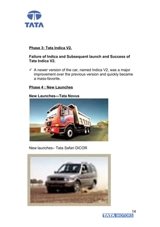 Phase 3: Tata Indica V2.
Failure of Indica and Subsequent launch and Success of
Tata Indica V2.
 A newer version of the car, named Indica V2, was a major
improvement over the previous version and quickly became
a mass-favorite.
Phase 4 : New Launches
New Launches—Tata Novus
New launches– Tata Safari DiCOR
14
 