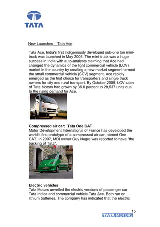 New Launches – Tata Ace
Tata Ace, India's first indigenously developed sub-one ton mini-
truck was launched in May 2005. The mini-truck was a huge
success in India with auto-analysts claiming that Ace had
changed the dynamics of the light commercial vehicle (LCV)
market in the country by creating a new market segment termed
the small commercial vehicle (SCV) segment. Ace rapidly
emerged as the first choice for transporters and single truck
owners for city and rural transport. By October 2005, LCV sales
of Tata Motors had grown by 36.6 percent to 28,537 units due
to the rising demand for Ace.
Compressed air car: Tata One CAT
Motor Development International of France has developed the
world's first prototype of a compressed air car, named One
CAT. In 2007, MDI owner Guy Negre was reported to have "the
backing of Tata".
Electric vehicles
Tata Motors unveiled the electric versions of passenger car
Tata Indica and commercial vehicle Tata Ace. Both run on
lithium batteries. The company has indicated that the electric
15
 
