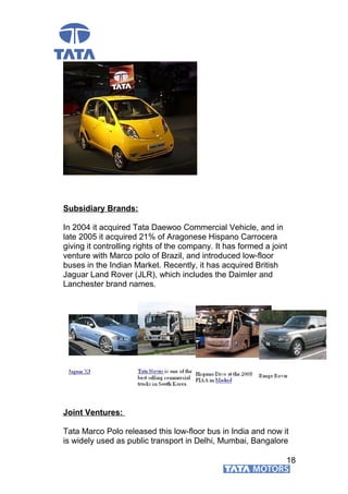 Subsidiary Brands:
In 2004 it acquired Tata Daewoo Commercial Vehicle, and in
late 2005 it acquired 21% of Aragonese Hispano Carrocera
giving it controlling rights of the company. It has formed a joint
venture with Marco polo of Brazil, and introduced low-floor
buses in the Indian Market. Recently, it has acquired British
Jaguar Land Rover (JLR), which includes the Daimler and
Lanchester brand names.
Joint Ventures:
Tata Marco Polo released this low-floor bus in India and now it
is widely used as public transport in Delhi, Mumbai, Bangalore
18
 