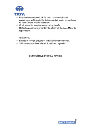 • Positive business outlook for both commercials and
passengers vehicles in the Indian market would give a boost
to Tata Motors ‘Indian operation.
• Crisil raised its long term debt rating to AA-.
• Reflecting an improvement in the ability of the Auto Major to
repay loans.
THREATS:
• Entries of foreign players in Indian automobile sector.
• Stiff competition from Maruti Suzuki and Hyundai.
COMPETITIVE PROFILE MATRIX
21
 