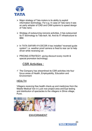  Major strategy of Tata motors is its ability to exploit
information technology. For e.g. In case of Tata nano it was
an early adopter of CAD and CAM systems to speed design
of Tata nano.
 Strategy of outsourcing noncore activities, it has outsourced
its IT technology to Tata tech. ltd. And its IT infrastructure to
IBM.
 In TATA SAFARI 4*4 DICOR it has installed “reversed guide
system” i.e. weather proof camera is fixed to rear car to help
driver while reversing car.
 PRICING STRATEGY- giving discount every month &
special promotion technology.
CSR Activities :
 The Company has streamlined its CSR activities into four
focus areas of Health, Employability, Education and
Environment
HEALTH
Villagers receiving free health check-up and medicines from the
Mobile Medical Van in Luck now project area and Eye testing
and distribution of spectacles to the villagers in Shive village,
Pune .
ENVIORNMENT
23
 