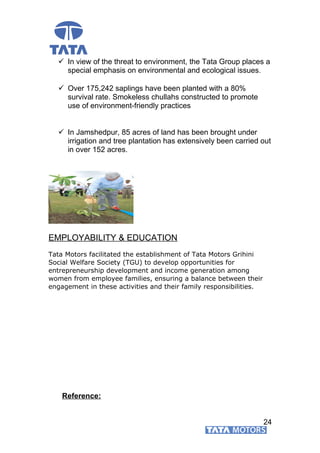  In view of the threat to environment, the Tata Group places a
special emphasis on environmental and ecological issues.
 Over 175,242 saplings have been planted with a 80%
survival rate. Smokeless chullahs constructed to promote
use of environment-friendly practices
 In Jamshedpur, 85 acres of land has been brought under
irrigation and tree plantation has extensively been carried out
in over 152 acres.
EMPLOYABILITY & EDUCATION
Tata Motors facilitated the establishment of Tata Motors Grihini
Social Welfare Society (TGU) to develop opportunities for
entrepreneurship development and income generation among
women from employee families, ensuring a balance between their
engagement in these activities and their family responsibilities.
Reference:
24
 