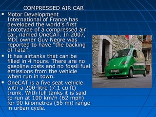 





COMPRESSED AIR CAR
Motor Development
International of France has
developed the world's first
prototype of a compressed air
car, named OneCAT. In 2007,
MDI owner Guy Negre was
reported to have "the backing
of Tata".
It has airtanks that can be
filled in 4 hours. There are no
gasoline costs and no fossil fuel
emissions from the vehicle
when run in town.
OneCAT is a five seat vehicle
with a 200-litre (7.1 cu ft)
trunk. With full tanks it is said
to run at 100 km/h (62 mph)
for 90 kilometres (56 mi) range
in urban cycle.

 