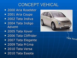 CONCEPT VEHICAL 2000 Aria Roadster  2001 Aria Coupe  2002 Tata Indiva  2004 Tata Indigo  Advent  2005 Tata Xover  2006 Tata Cliffrider  2007 Tata Elegante  2009 Tata Pr1ma  2010 Tata Versa  2010 Tata Essota  Tata Xover   