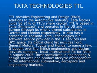 TATA TECHNOLOGIES TTL TTL provides Engineering and Design (E&D) solutions to the Automotive Industry. Tata Motors holds 86.91% of TTL’s share capital. TTL is based in Pune (Hinjawadi) and operates in the US and Europe through its wholly owned subsidiaries in Detroit and London respectively. It also has a presence in Thailand. Tata Technologies is a software service provider in the IT services and BPO space. Its global client list includes Ford, General Motors, Toyota and Honda, to name a few. It bought over the British engineering and design services company, Incat International Plc for Rs4b in August 2005. Incat specializes in engineering & design services and product lifecycle management in the international automotive, aerospace and engineering markets . 