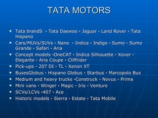 TATA MOTORS Tata brandS   ·  Tata Daewoo  ·  Jaguar  ·  Land Rover  ·  Tata Hispano Cars/MUVs/SUVs  ·  Nano   ·  Indica  ·  Indigo  ·  Sumo  ·  Sumo Grande  ·  Safari  ·  Aria Concept models  · OneCAT  ·  Indica Silhouette  ·  Xover  ·  Elegante  ·  Aria Coupe  ·  Cliffrider Pick-ups  ·  207 DI  ·  TL  ·  Xenon XT BusesGlobus  ·  Hispano Globus  ·  Starbus  ·  Marcopolo Bus Medium and heavy trucks  · Construck  ·  Novus  ·  Prima Mini vans  ·  Winger  ·  Magic  ·  Iris  ·  Venture SCVs/LCVs  · 407  ·  Ace Historic models  ·  Sierra  ·  Estate  ·  Tata Mobile 