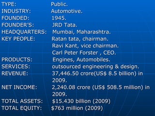 TYPE:  Public. INDUSTRY:  Automotive. FOUNDED:  1945. FOUNDER’S:  JRD Tata. HEADQUARTERS:  Mumbai, Maharashtra. KEY PEOPLE:  Ratan tata, chairman. Ravi Kant, vice chairman. Carl Peter Forster , CEO. PRODUCTS:  Engines, Automobiles. SERVICES:  outsourced engineering & design. REVENUE:  37,446.50 crore(US$ 8.5 billion) in 2009. NET INCOME:  2,240.08 crore (US$ 508.5 million) in 2009. TOTAL ASSETS:  $15.430 billion (2009) TOTAL EQUITY:  $763 million (2009) 