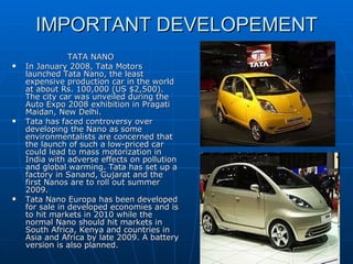 IMPORTANT DEVELOPEMENT TATA NANO In January 2008, Tata Motors launched Tata Nano, the least expensive production car in the world at about Rs. 100,000 (US $2,500). The city car was unveiled during the Auto Expo 2008 exhibition in Pragati Maidan, New Delhi. Tata has faced controversy over developing the Nano as some environmentalists are concerned that the launch of such a low-priced car could lead to mass motorization in India with adverse effects on pollution and global warming. Tata has set up a factory in Sanand, Gujarat and the first Nanos are to roll out summer 2009. Tata Nano Europa has been developed for sale in developed economies and is to hit markets in 2010 while the normal Nano should hit markets in South Africa, Kenya and countries in Asia and Africa by late 2009. A battery version is also planned. 