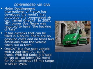 COMPRESSED AIR CAR Motor Development International of France has developed the world's first prototype of a compressed air car, named OneCAT. In 2007, MDI owner Guy Negre was reported to have "the backing of Tata". It has airtanks that can be filled in 4 hours. There are no gasoline costs and no fossil fuel emissions from the vehicle when run in town. OneCAT is a five seat vehicle with a 200-litre (7.1 cu ft) trunk. With full tanks it is said to run at 100 km/h (62 mph) for 90 kilometres (56 mi) range in urban cycle.  