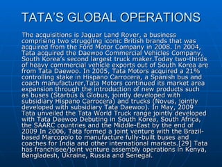 TATA’S GLOBAL OPERATIONS The acquisitions is Jaguar Land Rover, a business comprising two struggling iconic British brands that was acquired from the Ford Motor Company in 2008. In 2004, Tata acquired the Daewoo Commercial Vehicles Company, South Korea’s second largest truck maker.Today two-thirds of heavy commercial vehicle exports out of South Korea are from Tata Daewoo. In 2005, Tata Motors acquired a 21% controlling stake in Hispano Carrocera, a Spanish bus and coach manufacturer,Tata Motors continued its market area expansion through the introduction of new products such as buses (Starbus & Globus, jointly developed with subsidiary Hispano Carrocera) and trucks (Novus, jointly developed with subsidiary Tata Daewoo). In May, 2009 Tata unveiled the Tata World Truck range jointly developed with Tata Daewoo Debuting in South Korea, South Africa, the SAARC countries and the Middle-East by the end of 2009 In 2006, Tata formed a joint venture with the Brazil-based Marcopolo to manufacture fully-built buses and coaches for India and other international markets.[29] Tata has franchisee/joint venture assembly operations in Kenya, Bangladesh, Ukraine, Russia and Senegal. 