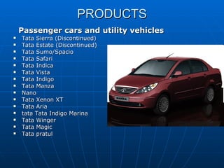 PRODUCTS Passenger cars and utility vehicles   Tata Sierra (Discontinued)  Tata Estate (Discontinued)  Tata Sumo/Spacio  Tata Safari  Tata Indica  Tata Vista  Tata Indigo  Tata Manza  Nano  Tata Xenon XT  Tata Aria  tata Tata Indigo Marina  Tata Winger  Tata Magic  Tata pratul  
