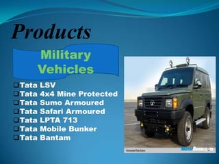 Products
         Military
         Vehicles
 Tata   LSV
 Tata   4x4 Mine Protected
 Tata   Sumo Armoured
 Tata   Safari Armoured
 Tata   LPTA 713
 Tata   Mobile Bunker
 Tata   Bantam
 