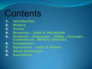 Contents
1.   Introduction
2.   History
3.   Vision
4.   Branches – India & Worldwide
5.   Products – Passenger , Utility , Concept ,
     Commercial , Military Vehicles
6.   Competitors
7.   Operations – India & Global
8.   Stock Exchanges
9.   Conclusion
 