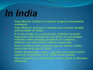 In India
   Tata Motors Limited is India’s largest automobile
    company.
   Tata Motors’ presence indeed cuts across length
    and breadth of India.
   It is the leader in commercial vehicles in each
    segment, and among the top three in passenger
    vehicles with winning products in compact ,
    midsize car and utility vehicle segments.
   Over 4 million Tata vehicles ply on Indian roads,
    since the first out in 1954.
   Tata’s dealership , sales , service and spare parts
    network comprises over 3500 touch points.
   The company is establishing a new plant at Sanand
    (Gujarat).
 