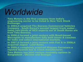 Worldwide
 Tata Motors is the first company from India’s
    engineering sector to be listed in New York Stock
    Exchange.
   In 2004,it acquired The Daewoo Commercial Vehicles
    Company , South Korea’s second largest truck maker ,
    today two-thirds of HCV exports out of South Korea are
    from Tata Daewoo.
   In 2006,it formed a joint venture with Brazil-based
    Marcopolo to manufacture fully built buses & coaches
    for India and select international markets.
   In 2007,it formed a joint venture with Fiat & in 2008,it
    acquired Jaguar Land Rover.
   In 2009,it completely acquired Hispano Carrocera a
    reputed Spanish bus & coach manufacturer.
   Tata Motors has joint venture assembly options in
    Bangladesh , Ukraine and Senegal.
 