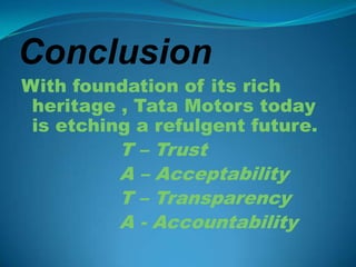 Conclusion
With foundation of its rich
 heritage , Tata Motors today
 is etching a refulgent future.
          T – Trust
          A – Acceptability
          T – Transparency
          A - Accountability
 