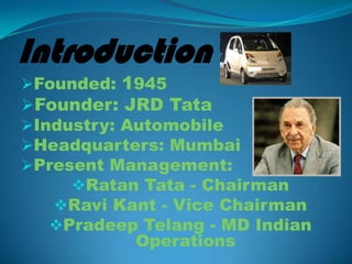 Introduction
Founded: 1945
Founder: JRD Tata
Industry: Automobile
Headquarters: Mumbai
Present Management:
     Ratan Tata - Chairman
   Ravi Kant - Vice Chairman
   Pradeep Telang - MD Indian
            Operations
 
