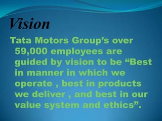 Vision
Tata Motors Group’s over
 59,000 employees are
 guided by vision to be “Best
 in manner in which we
 operate , best in products
 we deliver , and best in our
 value system and ethics”.
 
