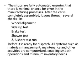 • The shops are fully automated ensuring that
there is minimal chance for error in the
manufacturing processes. After the car is
completely assembled, it goes through several
checks like
Wheel alignment
Sideslip test
Brake test
Shower test
& A short test run
before it is ready for dispatch. All systems such as
materials management, maintenance and other
activities are computerized, enabling smooth
operations and minimum inventory needs
 