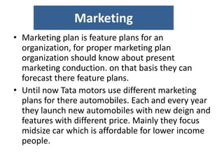 Marketing
• Marketing plan is feature plans for an
organization, for proper marketing plan
organization should know about present
marketing conduction. on that basis they can
forecast there feature plans.
• Until now Tata motors use different marketing
plans for there automobiles. Each and every year
they launch new automobiles with new deign and
features with different price. Mainly they focus
midsize car which is affordable for lower income
people.
 
